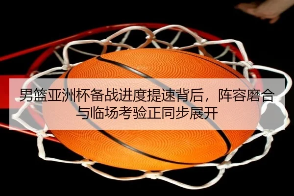 男篮亚洲杯备战进度提速背后，阵容磨合与临场考验正同步展开