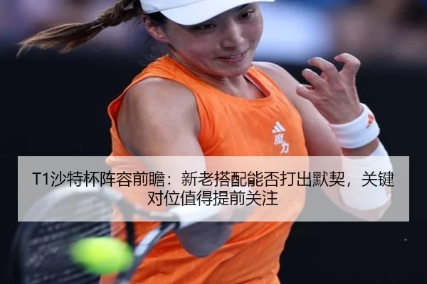 T1沙特杯阵容前瞻：新老搭配能否打出默契，关键对位值得提前关注